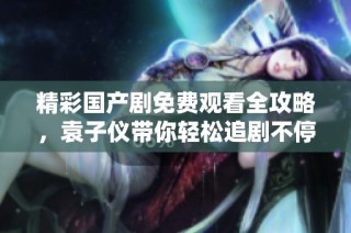 精彩国产剧免费观看全攻略，袁子仪带你轻松追剧不停歇