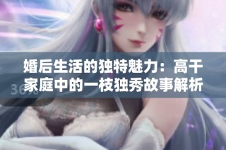 婚后生活的独特魅力：高干家庭中的一枝独秀故事解析