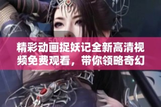 精彩动画捉妖记全新高清视频免费观看，带你领略奇幻冒险世界