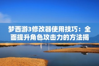 梦西游3修改器使用技巧：全面提升角色攻击力的方法揭秘