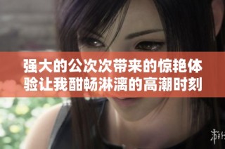强大的公次次带来的惊艳体验让我酣畅淋漓的高潮时刻