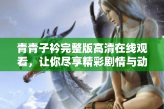 青青子衿完整版高清在线观看，让你尽享精彩剧情与动人情感的魅力体验