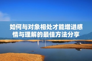 如何与对象相处才能增进感情与理解的最佳方法分享