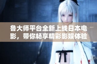 鲁大师平台全新上线日本电影，带你畅享精彩影娱体验