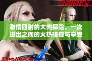 激情四射的大肉探险，一次进出之间的火热碰撞与享受