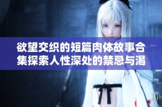 欲望交织的短篇肉体故事合集探索人性深处的禁忌与渴望
