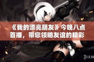 《我的漂亮朋友》今晚八点首播，带您领略友谊的精彩与温暖