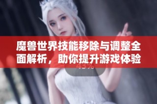 魔兽世界技能移除与调整全面解析，助你提升游戏体验