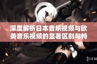 深度解析日本音乐视频与欧美音乐视频的显著区别与特色
