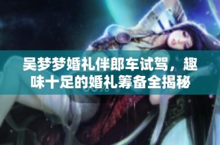 吴梦梦婚礼伴郎车试驾，趣味十足的婚礼筹备全揭秘