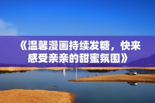 《温馨漫画持续发糖，快来感受亲亲的甜蜜氛围》