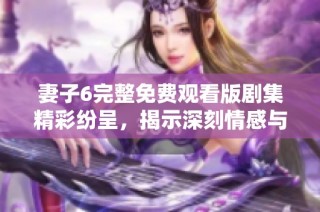 妻子6完整免费观看版剧集精彩纷呈，揭示深刻情感与家庭故事