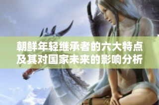 朝鲜年轻继承者的六大特点及其对国家未来的影响分析