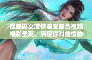欧美男女激情骑乘配合视频精彩呈现，满足你对热情的渴望