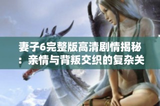 妻子6完整版高清剧情揭秘：亲情与背叛交织的复杂关系