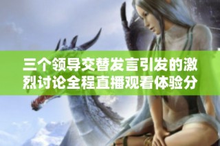 三个领导交替发言引发的激烈讨论全程直播观看体验分享