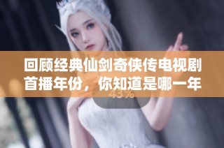 回顾经典仙剑奇侠传电视剧首播年份，你知道是哪一年吗