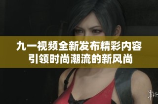 九一视频全新发布精彩内容 引领时尚潮流的新风尚