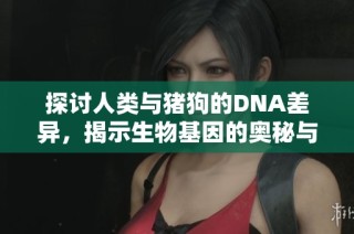 探讨人类与猪狗的DNA差异，揭示生物基因的奥秘与人类的未来发展
