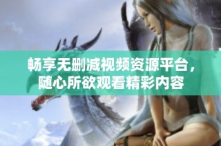 畅享无删减视频资源平台，随心所欲观看精彩内容