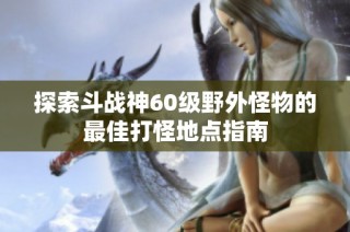 探索斗战神60级野外怪物的最佳打怪地点指南