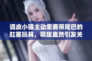 调皮小猫主动索要带尾巴的肛塞玩具，萌趣盎然引发关注