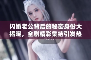 闪婚老公背后的秘密身份大揭晓，全剧精彩集结引发热议