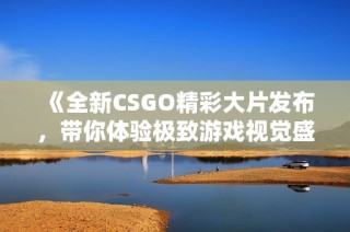 《全新CSGO精彩大片发布，带你体验极致游戏视觉盛宴》