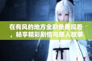 在有风的地方全剧免费观看，畅享精彩剧情与感人故事体验