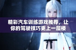 精彩汽车训练游戏推荐，让你的驾驶技巧更上一层楼