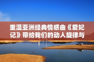 重温亚洲经典情感曲《爱妃记》带给我们的动人旋律与深情歌词