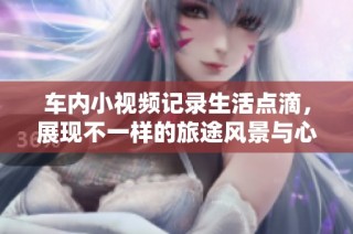 车内小视频记录生活点滴，展现不一样的旅途风景与心情