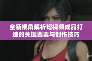 全新视角解析短视频成品打造的关键要素与创作技巧