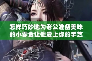 怎样巧妙地为老公准备美味的小零食让他爱上你的手艺