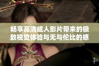 畅享高清成人影片带来的极致视觉体验与无与伦比的感官刺激