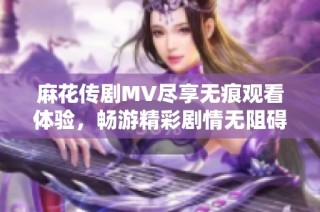 麻花传剧MV尽享无痕观看体验，畅游精彩剧情无阻碍