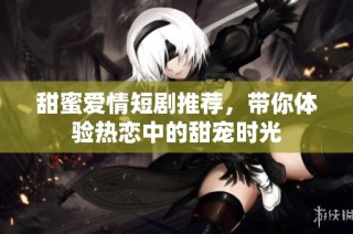 甜蜜爱情短剧推荐，带你体验热恋中的甜宠时光