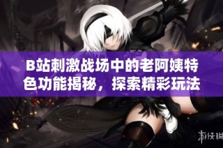 B站刺激战场中的老阿姨特色功能揭秘，探索精彩玩法与趣味体验