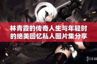 林青霞的传奇人生与年轻时的绝美回忆私人图片集分享