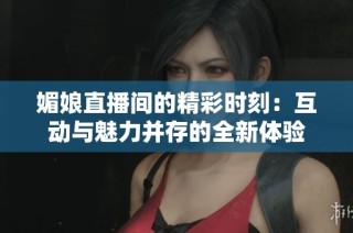 媚娘直播间的精彩时刻：互动与魅力并存的全新体验