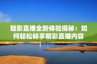 魅影直播全新体验揭秘：如何轻松畅享精彩直播内容