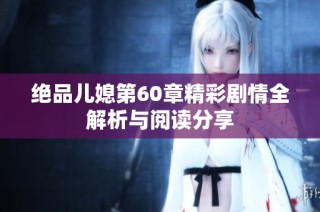 绝品儿媳第60章精彩剧情全解析与阅读分享