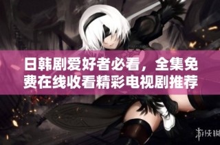 日韩剧爱好者必看，全集免费在线收看精彩电视剧推荐