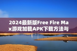 2024最新版Free Fire Max游戏加载APK下载方法与技巧详解