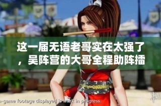 这一届无语老哥实在太强了，吴阵营的大哥全程助阵擂鼓声势浩大