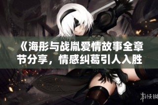 《海彤与战胤爱情故事全章节分享，情感纠葛引人入胜》