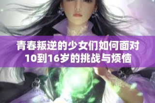 青春叛逆的少女们如何面对10到16岁的挑战与烦恼