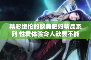 精彩绝伦的欧美肥妇精品系列 性爱体验令人欲罢不能