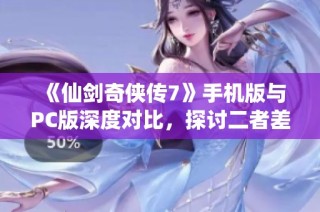 《仙剑奇侠传7》手机版与PC版深度对比，探讨二者差异与特色