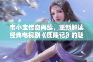 韦小宝传奇再续，重新解读经典电视剧《鹿鼎记》的魅力与影响